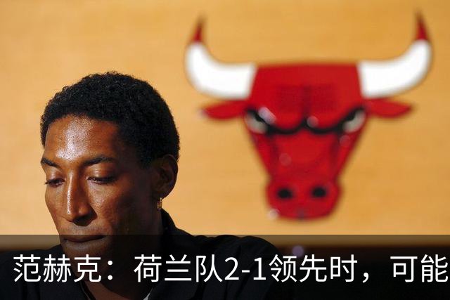 范赫克：荷兰队2-1领先时，可能退得太深了